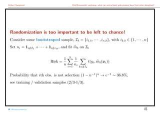 Arthur Charpentier Chief Economists’ workshop: what can central bank policymakers learn from other disciplines?
Randomization is too important to be left to chance!
Consider some bootstraped sample, Ib = {i1,b, · · · , in,b}, with ik,b ∈ {1, · · · , n}
Set ni = 1i/∈I1
+ · · · + 1i/∈vB
, and ﬁt mb on Ib
Risk =
1
n
n
i=1
1
ni
b:i/∈Ib
(yi, mb(xi))
Probability that ith obs. is not selection (1 − n−1
)n
→ e−1
∼ 36.8%,
see training / validation samples (2/3-1/3).
@freakonometrics 41
 