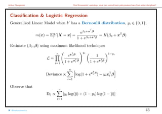 Arthur Charpentier Chief Economists’ workshop: what can central bank policymakers learn from other disciplines?
Classiﬁcation & Logistic Regression
Generalized Linear Model when Y has a Bernoulli distribution, yi ∈ {0, 1},
m(x) = E[Y |X = x] =
eβ0+xT
β
1 + eβ0+xTβ
= H(β0 + xT
β)
Estimate (β0, β) using maximum likelihood techniques
L =
n
i=1
exT
i β
1 + exT
i
β
yi
1
1 + exT
i
β
1−yi
Deviance ∝
n
i=1
log(1 + exT
i β
) − yixT
i β
Observe that
D0 ∝
n
i=1
[yi log(y) + (1 − yi) log(1 − y)]
@freakonometrics 43
 