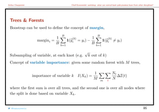 Arthur Charpentier Chief Economists’ workshop: what can central bank policymakers learn from other disciplines?
Trees & Forests
Boostrap can be used to deﬁne the concept of margin,
margini =
1
B
B
b=1
1(y
(b)
i = yi) −
1
B
B
b=1
1(y
(b)
i = yi)
Subsampling of variable, at each knot (e.g.
√
k out of k)
Concept of variable importance: given some random forest with M trees,
importance of variable k I(Xk) =
1
M m t
Nt
N
∆I(t)
where the ﬁrst sum is over all trees, and the second one is over all nodes where
the split is done based on variable Xk.
@freakonometrics 46
 
