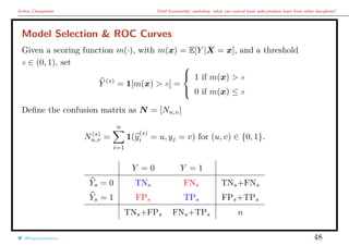 Arthur Charpentier Chief Economists’ workshop: what can central bank policymakers learn from other disciplines?
Model Selection & ROC Curves
Given a scoring function m(·), with m(x) = E[Y |X = x], and a threshold
s ∈ (0, 1), set
Y (s)
= 1[m(x) > s] =



1 if m(x) > s
0 if m(x) ≤ s
Deﬁne the confusion matrix as N = [Nu,v]
N(s)
u,v =
n
i=1
1(y
(s)
i = u, yj = v) for (u, v) ∈ {0, 1}.
Y = 0 Y = 1
Ys = 0 TNs FNs TNs+FNs
Ys = 1 FPs TPs FPs+TPs
TNs+FPs FNs+TPs n
@freakonometrics 48
 