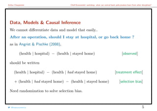 Arthur Charpentier Chief Economists’ workshop: what can central bank policymakers learn from other disciplines?
Data, Models & Causal Inference
We cannot diﬀerentiate data and model that easily..
After an operation, should I stay at hospital, or go back home ?
as in Angrist & Pischke (2008),
(health | hospital) − (health | stayed home) [observed]
should be written
(health | hospital) − (health | had stayed home) [treatment eﬀect]
+ (health | had stayed home) − (health | stayed home) [selection bias]
Need randomization to solve selection bias.
@freakonometrics 5
 