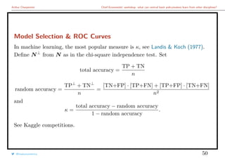 Arthur Charpentier Chief Economists’ workshop: what can central bank policymakers learn from other disciplines?
Model Selection & ROC Curves
In machine learning, the most popular measure is κ, see Landis & Koch (1977).
Deﬁne N⊥
from N as in the chi-square independence test. Set
total accuracy =
TP + TN
n
random accuracy =
TP⊥
+ TN⊥
n
=
[TN+FP] · [TP+FN] + [TP+FP] · [TN+FN]
n2
and
κ =
total accuracy − random accuracy
1 − random accuracy
.
See Kaggle competitions.
@freakonometrics 50
 