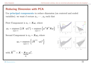Arthur Charpentier Chief Economists’ workshop: what can central bank policymakers learn from other disciplines?
Reducing Dimension with PCA
Use principal components to reduce dimension (on centered and scaled
variables): we want d vectors z1, · · · , zd such that
First Compoment is z1 = Xω1 where
ω1 = argmax
ω =1
X · ω 2
= argmax
ω =1
ωT
XT
Xω
Second Compoment is z2 = Xω2 where
ω2 = argmax
ω =1
X
(1)
· ω 2
0 20 40 60 80
−8−6−4−2
Age
LogMortalityRate
−10 −5 0 5 10 15
−101234
PC score 1
PCscore2
q
q
qq
q
q
qqq
q
qqq
qq
q
qqq
q
q
q
qq
q
q
q
q
q
q
qqq
q
q
q
q
q
q
qq
q
qq
q
q
qq
q
q
q
q
q
q
qq
q
qqq
q
q
q
q
q
q
q
q
q
q
q
q
q
q
qq
q
q
qqq
q
qqq
qq
q
qqq
q
q
q
q
q
q
q
q
q
q
q
q
q
q
q
q
q
q
q
qq
q
q
q
q
qq
q
q
qq
q
q
qqqq
q
q
q
q
q
q
q
q
q
qqq
q
qqq
qq
q
qq
q
q
q
q
qq
q
q
q
q
q
q
q
q
q
q
q
q
q
1914
1915
1916
1917
1918
1919
1940
1942
1943
1944
0 20 40 60 80
−10−8−6−4−2
Age
LogMortalityRate
−10 −5 0 5 10 15
−10123
PC score 1
PCscore2
qq
q
q
q
q
q
qq
qq
qq
q
q
q
q
q
q
q
q
q
q
q
q
q
q
q
q
q
q
q
q
q
q
q
q
q
q
q
q
q
qq
qq
q
q
q
q
q
qq
q
q
q
q
q
q
q
q
q
q
q
q
q
q
q
q
q
q
q
q
q
q
q
q
q
q
qq
qq
q
q
q
q
q
q
q
q
q
q
q
q
q
q
q
q
q
q
q
q
q
qq
q
q
q
q
q
q
qq
q
q
q
q
q
q
q
q
q
qq
q
q
q
q
q
q
q
q
q
q
qq
qq
q
q
q
q
q
qq
qqqq
q
qqqq
q
q
q
q
q
q
with X
(1)
= X − Xω1
z1
ωT
1 .
@freakonometrics 51
 