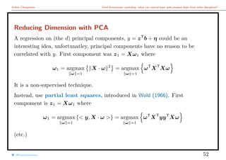 Arthur Charpentier Chief Economists’ workshop: what can central bank policymakers learn from other disciplines?
Reducing Dimension with PCA
A regression on (the d) principal components, y = zT
b + η could be an
interesting idea, unfortunatley, principal components have no reason to be
correlated with y. First compoment was z1 = Xω1 where
ω1 = argmax
ω =1
X · ω 2
= argmax
ω =1
ωT
XT
Xω
It is a non-supervised technique.
Instead, use partial least squares, introduced in Wold (1966). First
compoment is z1 = Xω1 where
ω1 = argmax
ω =1
{< y, X · ω >} = argmax
ω =1
ωT
XT
yyT
Xω
(etc.)
@freakonometrics 52
 