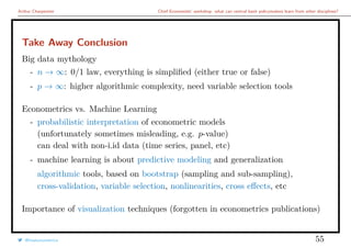 Arthur Charpentier Chief Economists’ workshop: what can central bank policymakers learn from other disciplines?
Take Away Conclusion
Big data mythology
- n → ∞: 0/1 law, everything is simpliﬁed (either true or false)
- p → ∞: higher algorithmic complexity, need variable selection tools
Econometrics vs. Machine Learning
- probabilistic interpretation of econometric models
(unfortunately sometimes misleading, e.g. p-value)
can deal with non-i.id data (time series, panel, etc)
- machine learning is about predictive modeling and generalization
algorithmic tools, based on bootstrap (sampling and sub-sampling),
cross-validation, variable selection, nonlinearities, cross eﬀects, etc
Importance of visualization techniques (forgotten in econometrics publications)
@freakonometrics 55
 