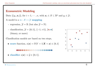 Arthur Charpentier Chief Economists’ workshop: what can central bank policymakers learn from other disciplines?
Econometric Modeling
Data {(yi, xi)}, for i = 1, · · · , n, with xi ∈ X ⊂ Rp
and yi ∈ Y.
A model is a m : X → Y mapping
- regression, Y = R (but also Y = N)
- classiﬁcation, Y = {0, 1}, {−1, +1}, {•, •}
(binary, or more)
Classiﬁcation models are based on two steps,
• score function, s(x) = P(Y = 1|X = x) ∈ [0, 1]
• classiﬁer s(x) → y ∈ {0, 1}.
q
q
q
q
q
q
q
q
q
q
0.0 0.2 0.4 0.6 0.8 1.0
0.00.20.40.60.81.0
q
q
q
q
q
q
q
q
q
q
@freakonometrics 6
 