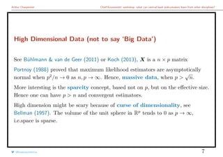 Arthur Charpentier Chief Economists’ workshop: what can central bank policymakers learn from other disciplines?
High Dimensional Data (not to say ‘Big Data’)
See Bühlmann & van de Geer (2011) or Koch (2013), X is a n × p matrix
Portnoy (1988) proved that maximum likelihood estimators are asymptotically
normal when p2
/n → 0 as n, p → ∞. Hence, massive data, when p >
√
n.
More intersting is the sparcity concept, based not on p, but on the eﬀective size.
Hence one can have p > n and convergent estimators.
High dimension might be scary because of curse of dimensionality, see
Bellman (1957). The volume of the unit sphere in Rp
tends to 0 as p → ∞,
i.e.space is sparse.
@freakonometrics 7
 