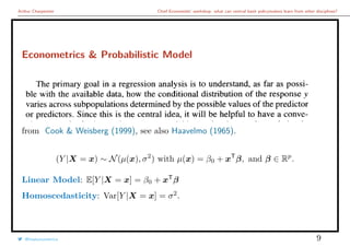 Arthur Charpentier Chief Economists’ workshop: what can central bank policymakers learn from other disciplines?
Econometrics & Probabilistic Model
from Cook & Weisberg (1999), see also Haavelmo (1965).
(Y |X = x) ∼ N(µ(x), σ2
) with µ(x) = β0 + xT
β, and β ∈ Rp
.
Linear Model: E[Y |X = x] = β0 + xT
β
Homoscedasticity: Var[Y |X = x] = σ2
.
@freakonometrics 9
 
