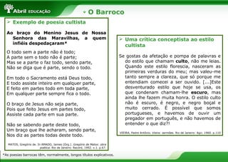 O Barroco
 Exemplo de poesia cultista
Ao braço do Menino Jesus de Nossa
Senhora das Maravilhas, a quem
infiéis despedaçaram*
O todo sem a parte não é todo;
A parte sem o todo não é parte;
Mas se a parte o faz todo, sendo parte,
Não se diga que é parte, sendo o todo.
Em todo o Sacramento está Deus todo,
E todo assiste inteiro em qualquer parte,
E feito em partes todo em toda parte,
Em qualquer parte sempre fica o todo.
O braço de Jesus não seja parte,
Pois que feito Jesus em partes todo,
Assiste cada parte em sua parte.
Não se sabendo parte deste todo,
Um braço que lhe acharam, sendo parte,
Nos diz as partes todas deste todo.
MATOS, Gregório de. In AMADO, James (Org.). Gregório de Matos: obra
poética. Rio de Janeiro: Record, 1992. v.1. p.67.
*As poesias barrocas têm, normalmente, longos títulos explicativos.
 Uma crítica conceptista ao estilo
cultista
Se gostas da afetação e pompa de palavras e
do estilo que chamam culto, não me leias.
Quando este estilo florescia, nasceram as
primeiras verduras do meu; mas valeu-me
tanto sempre a clareza, que só porque me
entendiam comecei a ser ouvido. [...]Este
desventurado estilo que hoje se usa, os
que condenam chamam-lhe escuro, mas
ainda lhe fazem muita honra. O estilo culto
não é escuro, é negro, e negro boçal e
muito cerrado. É possível que somos
portugueses, e havemos de ouvir um
pregador em português, e não havemos de
entender o que diz?!
VIEIRA, Padre Antônio. Vieira: sermões. Rio de Janeiro: Agir, 1960. p.110
 