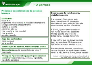 O Barroco
Principais características da estética
barroca
Dualismos:
razão x fé
paganismo renascentista x religiosidade medieval
antropocentrismo x teocentrismo
matéria x espírito
efêmero x eterno
vida terrena x vida celestial
vida x morte
pecado x perdão
Jogo dos contrastes:
claro x escuro
luz x sombra
Valorização do detalhe, rebuscamento formal
Sensualismo: apelo aos sentidos do leitor /
espectador
Principais figuras de linguagem presentes no
texto barroco: metáfora, antítese, hipérbato,
hipérbole, paradoxo
Desenganos da vida humana,
metaforicamente
É a vaidade, Fábio, nesta vida,
Rosa, que da manhã lisonjeada,
Púrpuras mil, com ambição dourada,
Airosa rompe, arrasta presumida.
É planta, que de abril favorecida,
Por mares de soberba desatada,
Florida galeota empavesada,
Sulca ufana, navega destemida.
É nau enfim, que em breve ligeireza
Com presunção de Fênix generosa,
Galhardias apresta, alentos preza:
Mas ser planta, ser rosa, nau vistosa
De que importa, se aguarda sem defesa
Penha a nau, ferro a planta, tarde a rosa?
Atribuído a: MATOS, Gregório de. Poemas escolhidos. Seleção de
José Miguel Wisnik. São Paulo: Cltrix, 1976. p.321.
 
