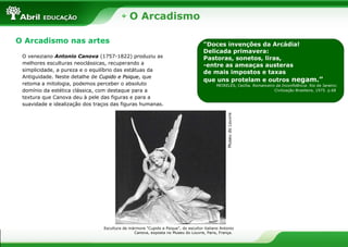 O Arcadismo
“Doces invenções da Arcádia!
Delicada primavera:
Pastoras, sonetos, liras,
-entre as ameaças austeras
de mais impostos e taxas
que uns protelam e outros negam.”
MEIRELES, Cecília. Romanceiro da Inconfidência. Rio de Janeiro:
Civilização Brasileira, 1975. p.68.
Imagem 45130352
Pág. 38
O Arcadismo nas artes
MuseudoLouvreEscultura de mármore "Cupido e Psique", do escultor italiano Antonio
Canova, exposta no Museu do Louvre, Paris, França.
Imagem 45130352
Pág. 39
O veneziano Antonio Canova (1757-1822) produziu as
melhores esculturas neoclássicas, recuperando a
simplicidade, a pureza e o equilíbrio das estátuas da
Antiguidade. Neste detalhe de Cupido e PsiqueCupido e Psique, que
retoma a mitologia, podemos perceber o absoluto
domínio da estética clássica, com destaque para a
textura que Canova deu à pele das figuras e para a
suavidade e idealização dos traços das figuras humanas.
 