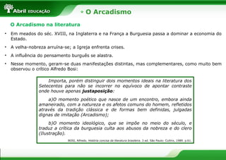 O Arcadismo
O Arcadismo na literatura
• Em meados do séc. XVIII, na Inglaterra e na França a Burguesia passa a dominar a economia do
Estado.
• A velha-nobreza arruína-se; a Igreja enfrenta crises.
• A influência do pensamento burguês se alastra.
• Nesse momento, geram-se duas manifestações distintas, mas complementares, como muito bem
observou o crítico Alfredo Bosi:
Importa, porém distinguir dois momentos ideais na literatura dos
Setecentos para não se incorrer no equívoco de apontar contraste
onde houve apenas justaposição:
a)O momento poético que nasce de um encontro, embora ainda
amaneirado, com a natureza e os afetos comuns do homem, refletidos
através da tradição clássica e de formas bem definidas, julgadas
dignas de imitação (Arcadismo);
b)O momento ideológico, que se impõe no meio do século, e
traduz a crítica da burguesia culta aos abusos da nobreza e do clero
(Ilustração).
BOSI, Alfredo. História concisa da literatura brasileira. 3 ed. São Paulo: Cultrix, 1989. p.61.
 