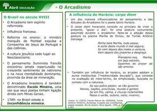 O Arcadismo
O Brasil no século XVIII
• O Arcadismo tem espírito
reformista.
• Influência francesa.
• Reforma no ensino: o ministro
marquês de Pombal expulsa a
Companhia de Jesus de Portugal e
das colônias.
• A cultura jesuítica cede lugar ao
Neoclassicismo.
• O pensamento Iluminista francês
encontrou ampla repercussão no
crescente sentimento de nativismo
e na nova mentalidade dominante,
provinda da área de mineração.
• O Arcadismo brasileiro é também
denominado Escola Mineira, uma
vez que seus poetas tinham ligação
direta com Minas Gerais.
• 1789: no Brasil eclode a
Inconfidência mineira.
A influência de Horácio: carpe diem
• Um dos maiores influenciadores do pensamento e das
Atitudes do Arcadismo foi o poeta latino Horácio.
• O carpe diem horaciano consiste no princípio de viver o
presente, “gozar o dia”, foi uma postura comumente
assumida durante o arcadismo. Nota-se a adoção dessa
postura no poema Marília de Dirceu, de Tomás Antônio
Gonzaga:
• Também por influência de Horácio, os árcades adotam a
aurea mediocritas (“mediocridade dourada”), que consiste
na exaltação do meio-termo, da simplicidade, buscada no
contato com a natureza.
Se sou pobre pastor, se não governo
Reinos, nações, províncias, mundo e gentes;
Se em frio, calma, e chuvas inclementes
Passo o verão, outono, estio, inverno;
Minha bela Marília, tudo passa;
A sorte deste mundo é mal segura;
Se vem depois dos males a ventura,
Vem depois dos prazeres a desgraça.
(...)
Prendamo-nos, Marília,
em laço estreito,
Gozemos do prazer de
são amores.
Versos: In: COSTA, Cláudio Manuel da; GONZAGA, Tomás
Antônio; PEIXOTO, Alvarenga. A poesia dos inconfidentes:
poesia completa. Rio de Janeiro: Nova Aguilar, 1996. p. 53
e 597.
 