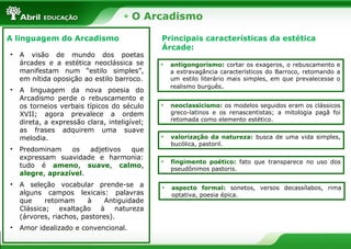 O Arcadismo
A linguagem do Arcadismo
• A visão de mundo dos poetas
árcades e a estética neoclássica se
manifestam num “estilo simples”,
em nítida oposição ao estilo barroco.
• A linguagem da nova poesia do
Arcadismo perde o rebuscamento e
os torneios verbais típicos do século
XVII; agora prevalece a ordem
direta, a expressão clara, inteligível;
as frases adquirem uma suave
melodia.
• Predominam os adjetivos que
expressam suavidade e harmonia:
tudo é ameno, suave, calmo,
alegre, aprazível.
• A seleção vocabular prende-se a
alguns campos lexicais: palavras
que retomam à Antiguidade
Clássica; exaltação à natureza
(árvores, riachos, pastores).
• Amor idealizado e convencional.
Principais características da estética
Árcade:
• antigongorismo: cortar os exageros, o rebuscamento e
a extravagância característicos do Barroco, retomando a
um estilo literário mais simples, em que prevalecesse o
realismo burguês.
• neoclassicismo: os modelos seguidos eram os clássicos
greco-latinos e os renascentistas; a mitologia pagã foi
retomada como elemento estético.
• valorização da natureza: busca de uma vida simples,
bucólica, pastoril.
• fingimento poético: fato que transparece no uso dos
pseudônimos pastoris.
• aspecto formal: sonetos, versos decassílabos, rima
optativa, poesia épica.
 