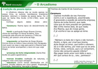 O Arcadismo
A tradição da poesia épica
A influência clássica não se revela apenas na
poesia lírica, os autores neoclássicos brasileiros
também retomam o modelo da poesia épica. Foi o
caso de Santa Rita Durão (1722-1784), autor de
Caramuru.
Conheça alguns dados dessa obra:
•Caramuru: Poema épico do descobrimento da
Bahia.
•herói: o português Diogo Álvares Correia,
vítima de naufrágio no litoral da Bahia; ficou
conhecido pela alcunha de Caramuru (“Filho do
Trovão), por possuir uma arma de fogo.
•argumento: as façanhas de Diogo Álvares
Correia entre os índios e seus amores com Paraguaçu
(com quem se casa e viaja para paris) e Moema (que
morre ao tentar acompanhar o navio em que viaja
Diogo)
•presença de forte religiosidade (Santa Rita
Durão era padre agostiniano).
•marcas árcades: exaltação da natureza, o
indígena visto como bom selvagem.
•estrutura: 6.672 versos distribuídos em 10
Cantos. Divisão clássica em cinco partes: Proposição,
Invocação, Dedicatória, Narração e Epílogo.
Trechos do Canto VI do Caramuru:
Caramuru
Copiosa multidão da nau francesa
Corre a ver o espetáculo, assombrada;
E ignorando a ocasião da estranha empresa,
Pasma da turba feminil, que nada.
Uma que às mais precede em gentileza,
Não vinha menos bela, do que irada;
Era Moema, que de inveja geme,
E já vizinha à nau se apega ao leme.
[...]
-”Bárbaro (a bela diz:) tigre e não homem...
Porém, o tigre, por cruel que brame,
Acha forças no amor, que enfim o domem;
Só a ti não domou, por mais que eu te ame.
Fúrias, raios, coriscos, que o ar consomem,
Como não consumis aquele infame?
Mas pagar tanto amor com tédio e asco...
Ah! que corisco és tu...raio...penhasco!
[...]
DURÃO, Santa Rita. Caramuru. Rio
de Janeiro: Agir, 1977. p. 84-6
 