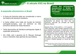 O século XVI no Brasil
“Antes dos portugueses
descobrirem o Brasil, o
Brasil tinha descoberto a
felicidade”
ANDRADE, Oswald de. Manifesto Antropófago, 1928. IN
ANDRADE, Oswald de. A utopia antropofágica. São Paulo:
Globo/Secretaria da Cultura do Estado, 1990. p.47.
A expansão ultramarina e o Brasil
• A Carta de Caminha pode ser considerada o marco
da história da literatura brasileira.
• A Carta reflete uma visão de mundo do homem
português-europeu, que irá dominar os três
primeiros séculos de nossa literatura.
• Texto-documento da literatura portuguesa ligada à
expansão ultramarina.
• Em 1500, sob o governo de D. Manuel, Portugal
vivia o momento mais glorioso de sua história.
Trecho da Carta a El-Rei Dom Manuel sobre o
achamento do Brasil, de Pero Vaz de
Caminha, escrivão da armada de Pedro
Álvares Cabral.
[Quarta feira, 22 de abril] (...) E à quarta-
-feira seguinte, pela manhã, topamos aves, a
que chamam fura-buxos. E neste dia, a horas
de véspera, houvemos vista de terra, isto é,
primeiramente d’um grande monte, mui alto
e redondo, e d’outras serras mais baixas a
sul dele e de terra chã com grandes
arvoredos, ao qual monte alto o capitão pôs
o nome o Monte Pascoal e à terra de Vera
Cruz.
CAMINHA, Pero Vaz de. Carta a El-Rei Dom Manuel sobre o achamento
do Brasil. Introdução, atualização do texto e notas de N. Viegas
Guerreiro. Lisboa: Imprensa Nacional, 1974. p.33
 
