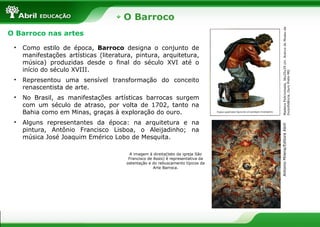 O Barroco
MadeiraPolicromada,36x25x29cm.AcervodoMuseuda
Inconfidência,OuroPreto-MG
O Barroco nas artes
• Como estilo de época, Barroco designa o conjunto de
manifestações artísticas (literatura, pintura, arquitetura,
música) produzidas desde o final do século XVI até o
início do século XVIII.
• Representou uma sensível transformação do conceito
renascentista de arte.
• No Brasil, as manifestações artísticas barrocas surgem
com um século de atraso, por volta de 1702, tanto na
Bahia como em Minas, graças à exploração do ouro.
• Alguns representantes da época: na arquitetura e na
pintura, Antônio Francisco Lisboa, o Aleijadinho; na
música José Joaquim Emérico Lobo de Mesquita.
AntonioMilena/EditoraAbril
A imagem à direita(teto da igreja São
Francisco de Assis) é representativa da
ostentação e do rebuscamento típicos da
Arte Barroca.
 