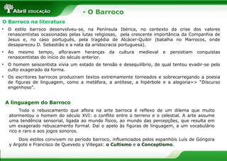 O Barroco
O Barroco na literatura
• O estilo barroco desenvolveu-se, na Península Ibérica, no contexto da crise dos valores
renascentistas ocasionadas pelas lutas religiosas, pela crescente importância da Companhia de
Jesus e, no caso português, pela tragédia de Alcácer-Quibir (batalha no Marrocos, onde
desapareceu D. Sebastião e a nata da aristocracia portuguesa).
• Ao mesmo tempo, afloravam heranças da cultura medieval e persistiam conquistas
renascentistas do início do século anterior.
• O homem seiscentista vivia um estado de tensão e desequilíbrio, do qual tentou evadir-se pelo
culto exagerado da forma.
• Os escritores barrocos produziram textos extremamente torneados e sobrecarregando a poesia
de figuras de linguagem, como a metáfora, a antítese, a hipérbole e a alegoria=> “Discurso
engenhoso”.
A linguagem do Barroco
Todo o rebuscamento que aflora na arte barroca é reflexo de um dilema que muito
atormentou o homem do século XVI: o conflito entre o terreno e o celestial. A arte assume
uma tendência sensorial, ligada ao mundo físico, ao mundo das percepções, que resulta em
um exagerado rebuscamento formal. Daí o apelo às figuras de linguagem, a um vocabulário
rico e raro e aos jogos sonoros.
Dois estilos convivem no período barroco, influenciados pelos espanhóis Luís de Góngora
y Argote e Francisco de Quevedo y Villegas: o Cultismo e o Conceptismo.
 