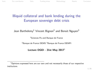 Intro Our contribution Data Funding stress Methodology Results Conclusion
Illiquid collateral and bank lending during the
European sovereign debt crisis
Jean Barthelemy1 Vincent Bignon2 and Benoit Nguyen3
1Sciences Po and Banque de France
2Banque de France DEMS 3Banque de France DEMFI
Lecture DGEI - 31st May 20171
1
Opinions expressed here are our own and not necessarily those of our respective
institutions
1 / 25
 