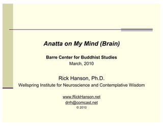 Anatta on My Mind (Brain)

             Barre Center for Buddhist Studies
                       March, 2010


                   Rick Hanson, Ph.D.
Wellspring Institute for Neuroscience and Contemplative Wisdom

                     www.RickHanson.net
                      drrh@comcast.net
                            © 2010
 