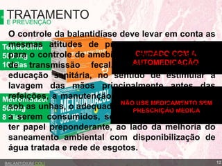 Metronidazol
500mg
8 dias
Tetraciclina
500 mg
10 dias
TRATAMENTOE PREVENÇÃO
BALANTIDIUM COLI
CUIDADO COM A
AUTOMEDICAÇÃO
NÃO USE MEDICAMENTO SEM
PRESCRIÇÃO MÉDICA
O controle da balantidíase deve levar em conta as
mesmas atitudes de prevenção recomendadas
para o controle de amebíase e outras parasitoses
de transmissão fecal. Nesse particular a
educação sanitária, no sentido de estimular a
lavagem das mãos principalmente antes das
refeições, a manutenção da higiene nos espaços
sob as unhas, o adequado manuseio de alimentos
a serem consumidos, sobretudo os crus parece
ter papel preponderante, ao lado da melhoria do
saneamento ambiental com disponibilização de
água tratada e rede de esgotos.
12
 