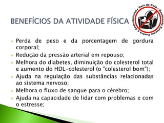  Perda de peso e da porcentagem de gordura
corporal;
 Redução da pressão arterial em repouso;
 Melhora do diabetes, diminuição do colesterol total
e aumento do HDL-colesterol (o "colesterol bom");
 Ajuda na regulação das substâncias relacionadas
ao sistema nervoso;
 Melhora o fluxo de sangue para o cérebro;
 Ajuda na capacidade de lidar com problemas e com
o estresse;
 