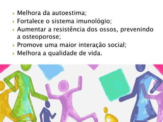  Melhora da autoestima;
 Fortalece o sistema imunológio;
 Aumentar a resistência dos ossos, prevenindo
a osteoporose;
 Promove uma maior interação social;
 Melhora a qualidade de vida.
 