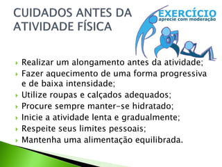  Realizar um alongamento antes da atividade;
 Fazer aquecimento de uma forma progressiva
e de baixa intensidade;
 Utilize roupas e calçados adequados;
 Procure sempre manter-se hidratado;
 Inicie a atividade lenta e gradualmente;
 Respeite seus limites pessoais;
 Mantenha uma alimentação equilibrada.
 