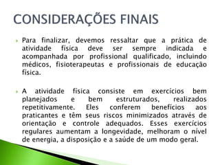  Para finalizar, devemos ressaltar que a prática de
atividade física deve ser sempre indicada e
acompanhada por profissional qualificado, incluindo
médicos, fisioterapeutas e profissionais de educação
física.
 A atividade física consiste em exercícios bem
planejados e bem estruturados, realizados
repetitivamente. Eles conferem benefícios aos
praticantes e têm seus riscos minimizados através de
orientação e controle adequados. Esses exercícios
regulares aumentam a longevidade, melhoram o nível
de energia, a disposição e a saúde de um modo geral.
 