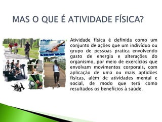  Atividade física é definida como um
conjunto de ações que um indivíduo ou
grupo de pessoas pratica envolvendo
gasto de energia e alterações do
organismo, por meio de exercícios que
envolvam movimentos corporais, com
aplicação de uma ou mais aptidões
físicas, além de atividades mental e
social, de modo que terá como
resultados os benefícios à saúde.
 