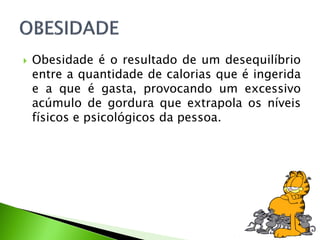  Obesidade é o resultado de um desequilíbrio
entre a quantidade de calorias que é ingerida
e a que é gasta, provocando um excessivo
acúmulo de gordura que extrapola os níveis
físicos e psicológicos da pessoa.
 