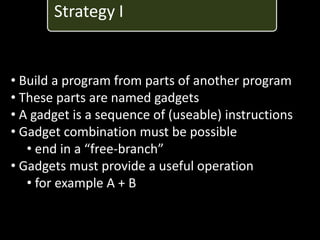 Strategy I


• Build a program from parts of another program
• These parts are named gadgets
• A gadget is a sequence of (useable) instructions
• Gadget combination must be possible
   • end in a “free-branch”
• Gadgets must provide a useful operation
   • for example A + B
 