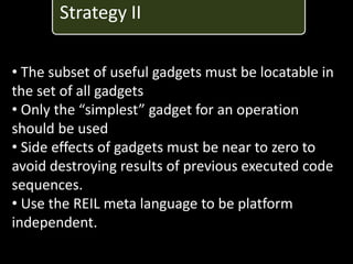 Strategy II

• The subset of useful gadgets must be locatable in
the set of all gadgets
• Only the “simplest” gadget for an operation
should be used
• Side effects of gadgets must be near to zero to
avoid destroying results of previous executed code
sequences.
• Use the REIL meta language to be platform
independent.
 