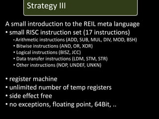 Strategy III
A small introduction to the REIL meta language
• small RISC instruction set (17 instructions)
   • Arithmetic instructions (ADD, SUB, MUL,   DIV, MOD, BSH)
   • Bitwise instructions (AND, OR, XOR)
   • Logical instructions (BISZ, JCC)
   • Data transfer instructions (LDM, STM, STR)
   • Other instructions (NOP, UNDEF, UNKN)

• register machine
• unlimited number of temp registers
• side effect free
• no exceptions, floating point, 64Bit, ..
 