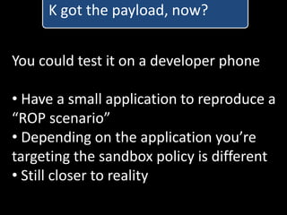 K got the payload, now?


You could test it on a developer phone

• Have a small application to reproduce a
“ROP scenario”
• Depending on the application you’re
targeting the sandbox policy is different
• Still closer to reality
 