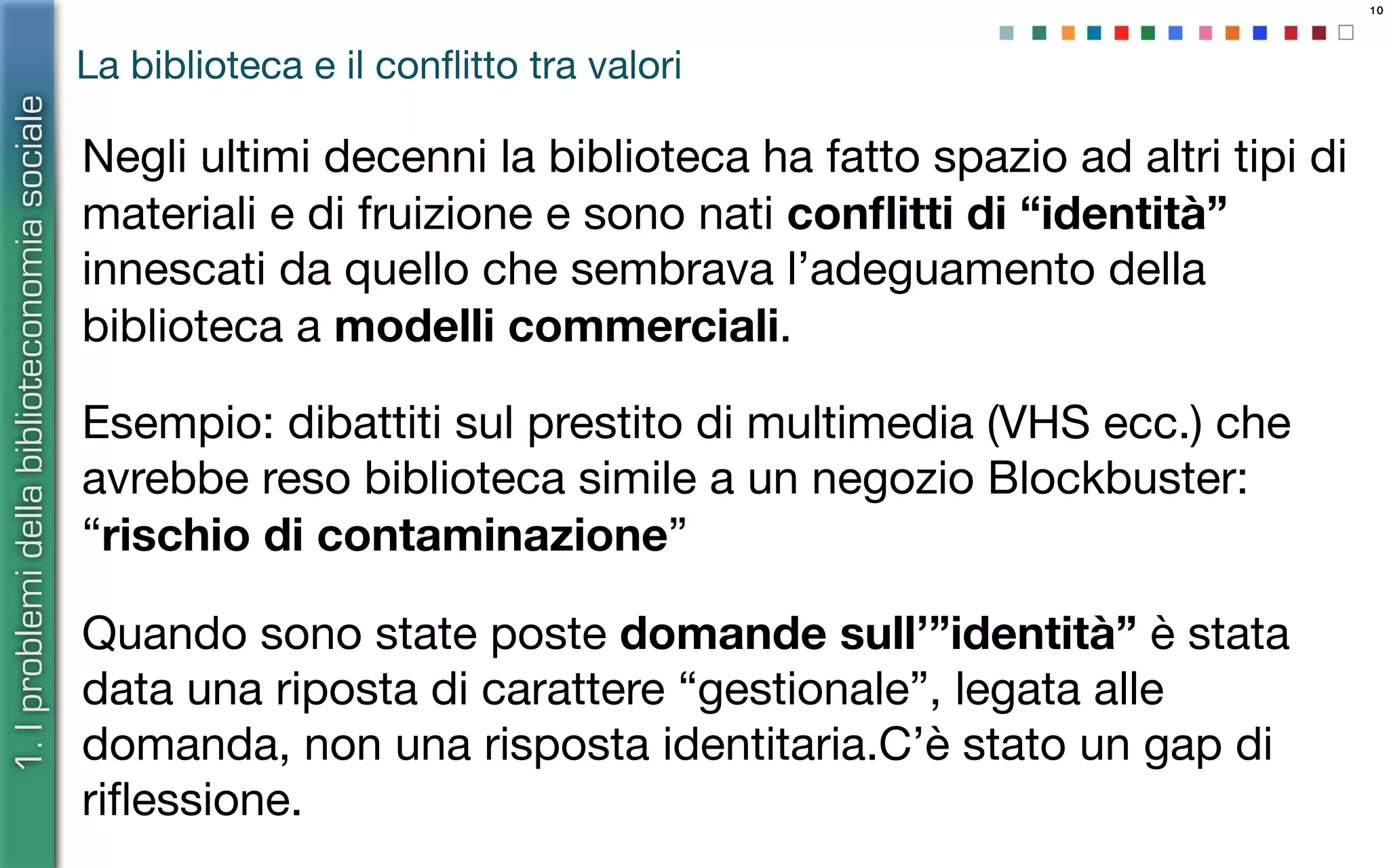 10
La biblioteca e il conﬂitto tra valori
Negli ultimi decenni la biblioteca ha fatto spazio ad altri tipi di
materiali e di fruizione e sono nati conﬂitti di “identità”
innescati da quello che sembrava l’adeguamento della
biblioteca a modelli commerciali.
Esempio: dibattiti sul prestito di multimedia (VHS ecc.) che
avrebbe reso biblioteca simile a un negozio Blockbuster:
“rischio di contaminazione”
Quando sono state poste domande sull’”identità” è stata
data una riposta di carattere “gestionale”, legata alle
domanda, non una risposta identitaria.C’è stato un gap di
riﬂessione.
1.Iproblemidellabiblioteconomiasociale
 
