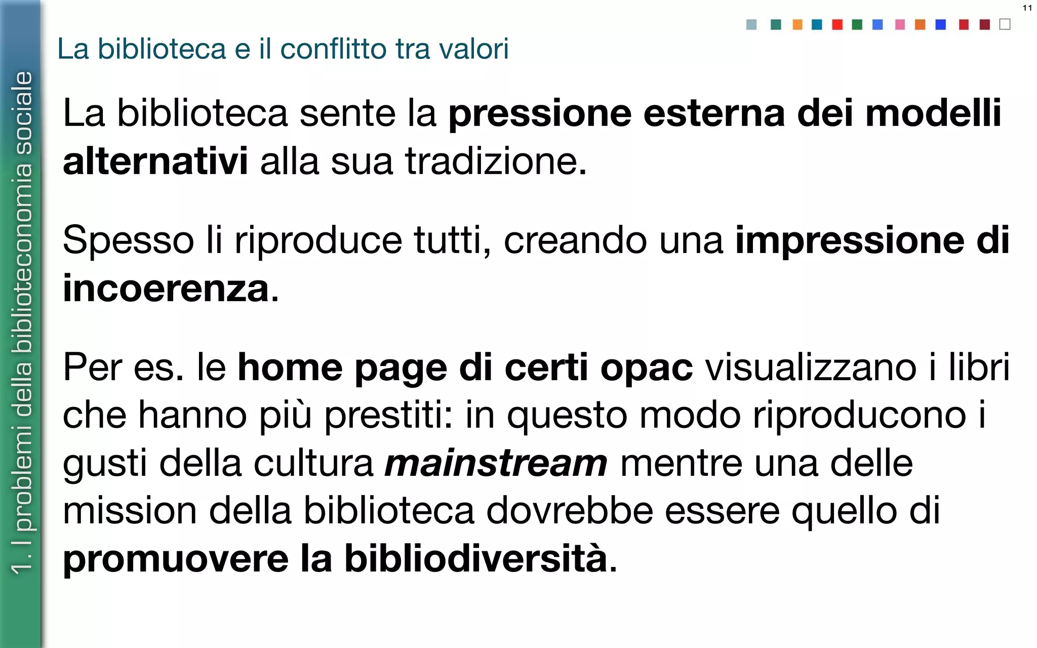 11
La biblioteca e il conﬂitto tra valori
La biblioteca sente la pressione esterna dei modelli
alternativi alla sua tradizione.
Spesso li riproduce tutti, creando una impressione di
incoerenza.
Per es. le home page di certi opac visualizzano i libri
che hanno più prestiti: in questo modo riproducono i
gusti della cultura mainstream mentre una delle
mission della biblioteca dovrebbe essere quello di
promuovere la bibliodiversità.
1.Iproblemidellabiblioteconomiasociale
 