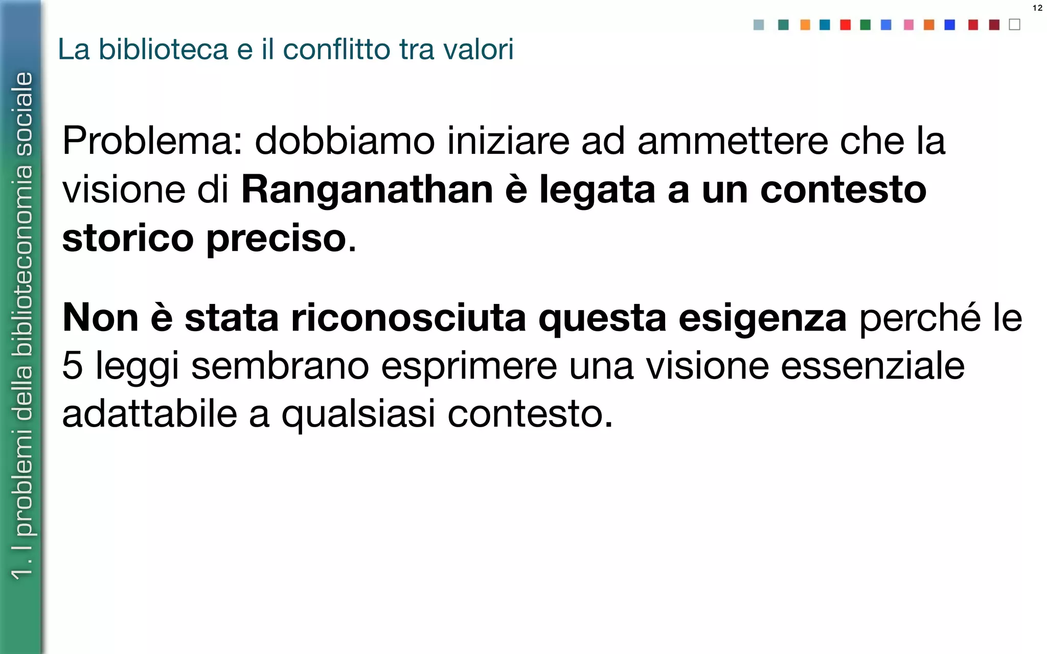 12
La biblioteca e il conﬂitto tra valori
Problema: dobbiamo iniziare ad ammettere che la
visione di Ranganathan è legata a un contesto
storico preciso.
Non è stata riconosciuta questa esigenza perché le
5 leggi sembrano esprimere una visione essenziale
adattabile a qualsiasi contesto.
1.Iproblemidellabiblioteconomiasociale
 