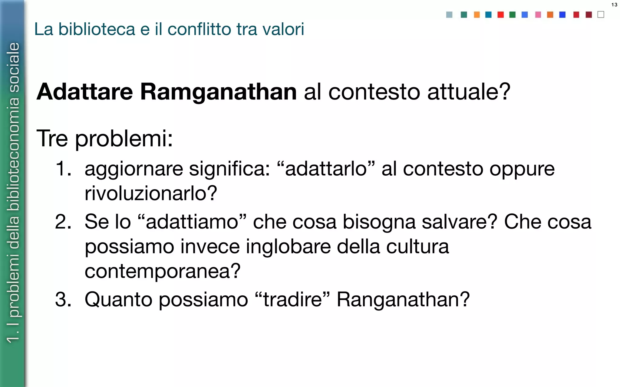 13
La biblioteca e il conﬂitto tra valori
Adattare Ramganathan al contesto attuale?
Tre problemi:
1. aggiornare signiﬁca: “adattarlo” al contesto oppure
rivoluzionarlo?
2. Se lo “adattiamo” che cosa bisogna salvare? Che cosa
possiamo invece inglobare della cultura
contemporanea?
3. Quanto possiamo “tradire” Ranganathan?
1.Iproblemidellabiblioteconomiasociale
 