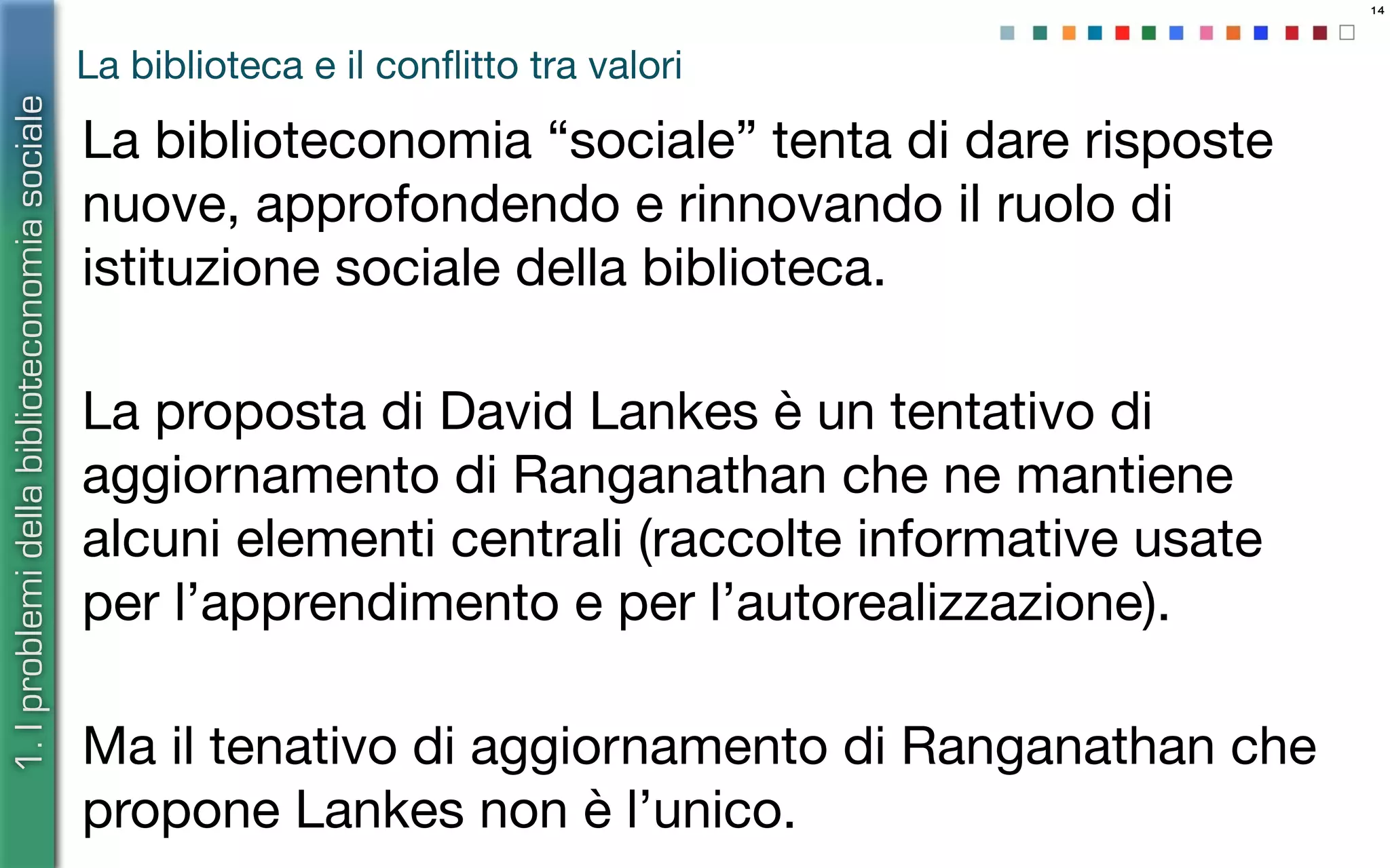 14
La biblioteca e il conﬂitto tra valori
La biblioteconomia “sociale” tenta di dare risposte
nuove, approfondendo e rinnovando il ruolo di
istituzione sociale della biblioteca.
La proposta di David Lankes è un tentativo di
aggiornamento di Ranganathan che ne mantiene
alcuni elementi centrali (raccolte informative usate
per l’apprendimento e per l’autorealizzazione).
Ma il tenativo di aggiornamento di Ranganathan che
propone Lankes non è l’unico.
1.Iproblemidellabiblioteconomiasociale
 