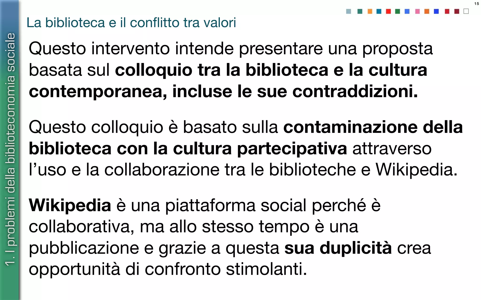 15
La biblioteca e il conﬂitto tra valori
Questo intervento intende presentare una proposta
basata sul colloquio tra la biblioteca e la cultura
contemporanea, incluse le sue contraddizioni.
Questo colloquio è basato sulla contaminazione della
biblioteca con la cultura partecipativa attraverso
l’uso e la collaborazione tra le biblioteche e Wikipedia.
Wikipedia è una piattaforma social perché è
collaborativa, ma allo stesso tempo è una
pubblicazione e grazie a questa sua duplicità crea
opportunità di confronto stimolanti.
1.Iproblemidellabiblioteconomiasociale
 