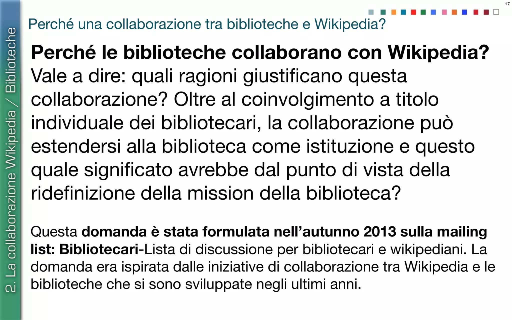 17
Perché una collaborazione tra biblioteche e Wikipedia?
Perché le biblioteche collaborano con Wikipedia?
Vale a dire: quali ragioni giustiﬁcano questa
collaborazione? Oltre al coinvolgimento a titolo
individuale dei bibliotecari, la collaborazione può
estendersi alla biblioteca come istituzione e questo
quale signiﬁcato avrebbe dal punto di vista della
rideﬁnizione della mission della biblioteca?
Questa domanda è stata formulata nell’autunno 2013 sulla mailing
list: Bibliotecari-Lista di discussione per bibliotecari e wikipediani. La
domanda era ispirata dalle iniziative di collaborazione tra Wikipedia e le
biblioteche che si sono sviluppate negli ultimi anni.
2.LacollaborazioneWikipedia/Biblioteche
 