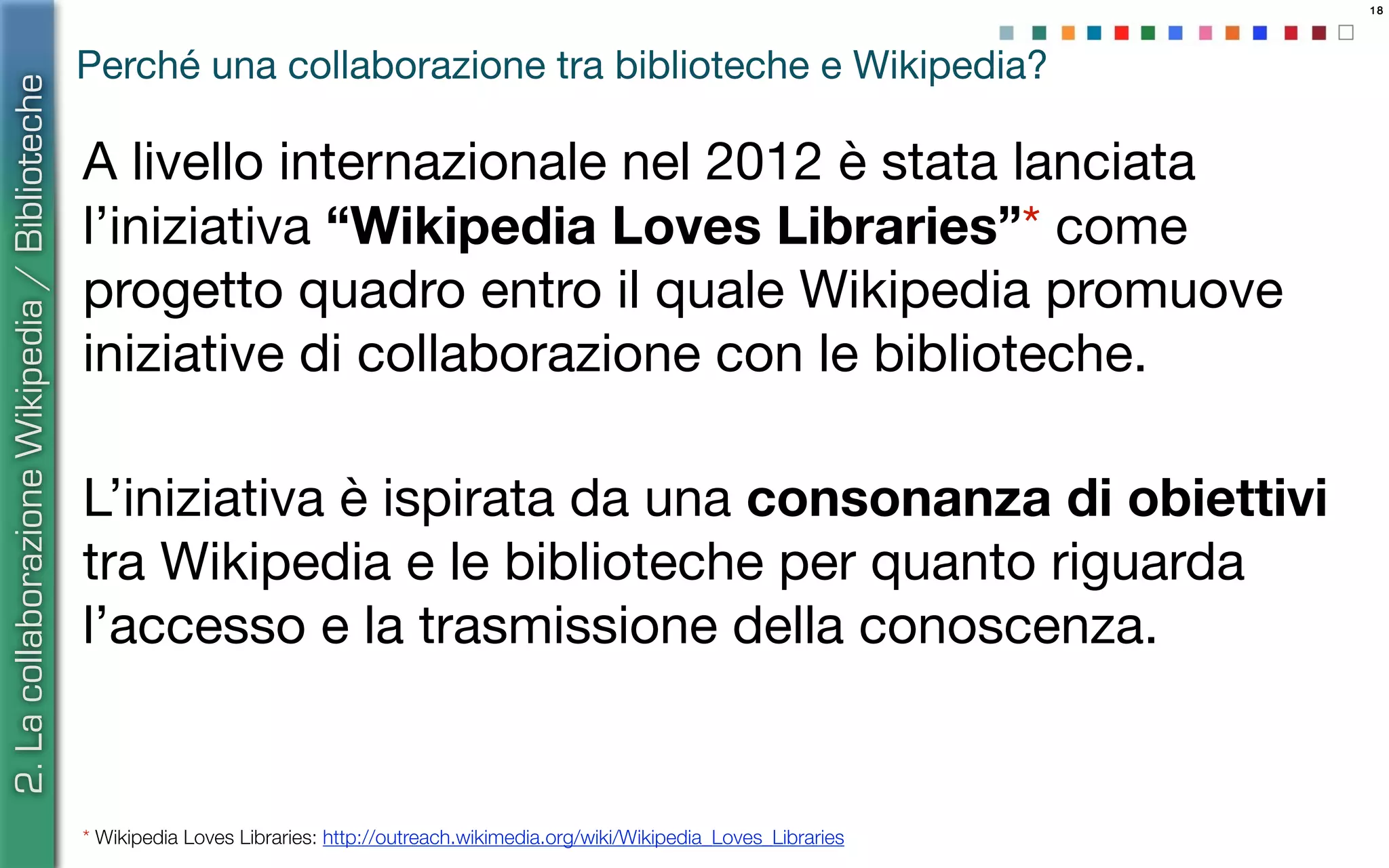 18
Perché una collaborazione tra biblioteche e Wikipedia?
A livello internazionale nel 2012 è stata lanciata
l’iniziativa “Wikipedia Loves Libraries”* come
progetto quadro entro il quale Wikipedia promuove
iniziative di collaborazione con le biblioteche.
L’iniziativa è ispirata da una consonanza di obiettivi
tra Wikipedia e le biblioteche per quanto riguarda
l’accesso e la trasmissione della conoscenza.
* Wikipedia Loves Libraries: http://outreach.wikimedia.org/wiki/Wikipedia_Loves_Libraries
2.LacollaborazioneWikipedia/Biblioteche
 