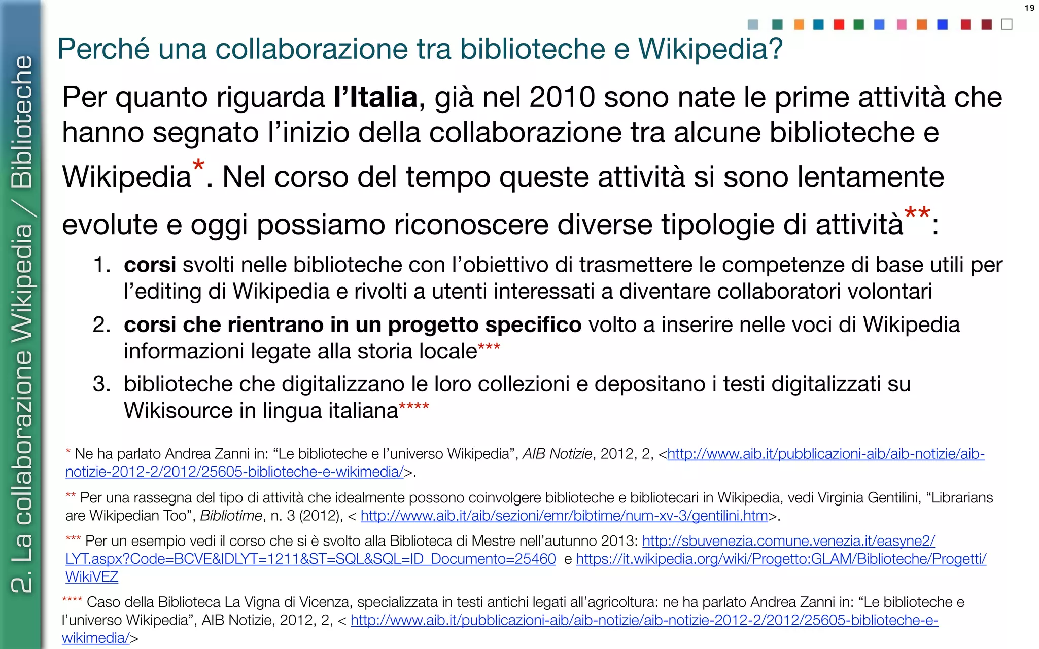 19
Perché una collaborazione tra biblioteche e Wikipedia?
Per quanto riguarda l’Italia, già nel 2010 sono nate le prime attività che
hanno segnato l’inizio della collaborazione tra alcune biblioteche e
Wikipedia*. Nel corso del tempo queste attività si sono lentamente
evolute e oggi possiamo riconoscere diverse tipologie di attività**:
1. corsi svolti nelle biblioteche con l’obiettivo di trasmettere le competenze di base utili per
l’editing di Wikipedia e rivolti a utenti interessati a diventare collaboratori volontari
2. corsi che rientrano in un progetto speciﬁco volto a inserire nelle voci di Wikipedia
informazioni legate alla storia locale***
3. biblioteche che digitalizzano le loro collezioni e depositano i testi digitalizzati su
Wikisource in lingua italiana****
2.LacollaborazioneWikipedia/Biblioteche
** Per una rassegna del tipo di attività che idealmente possono coinvolgere biblioteche e bibliotecari in Wikipedia, vedi Virginia Gentilini, “Librarians
are Wikipedian Too”, Bibliotime, n. 3 (2012), < http://www.aib.it/aib/sezioni/emr/bibtime/num-xv-3/gentilini.htm>.
* Ne ha parlato Andrea Zanni in: “Le biblioteche e l’universo Wikipedia”, AIB Notizie, 2012, 2, <http://www.aib.it/pubblicazioni-aib/aib-notizie/aib-
notizie-2012-2/2012/25605-biblioteche-e-wikimedia/>.
*** Per un esempio vedi il corso che si è svolto alla Biblioteca di Mestre nell’autunno 2013: http://sbuvenezia.comune.venezia.it/easyne2/
LYT.aspx?Code=BCVE&IDLYT=1211&ST=SQL&SQL=ID_Documento=25460 e https://it.wikipedia.org/wiki/Progetto:GLAM/Biblioteche/Progetti/
WikiVEZ
**** Caso della Biblioteca La Vigna di Vicenza, specializzata in testi antichi legati all’agricoltura: ne ha parlato Andrea Zanni in: “Le biblioteche e
l’universo Wikipedia”, AIB Notizie, 2012, 2, < http://www.aib.it/pubblicazioni-aib/aib-notizie/aib-notizie-2012-2/2012/25605-biblioteche-e-
wikimedia/>
 