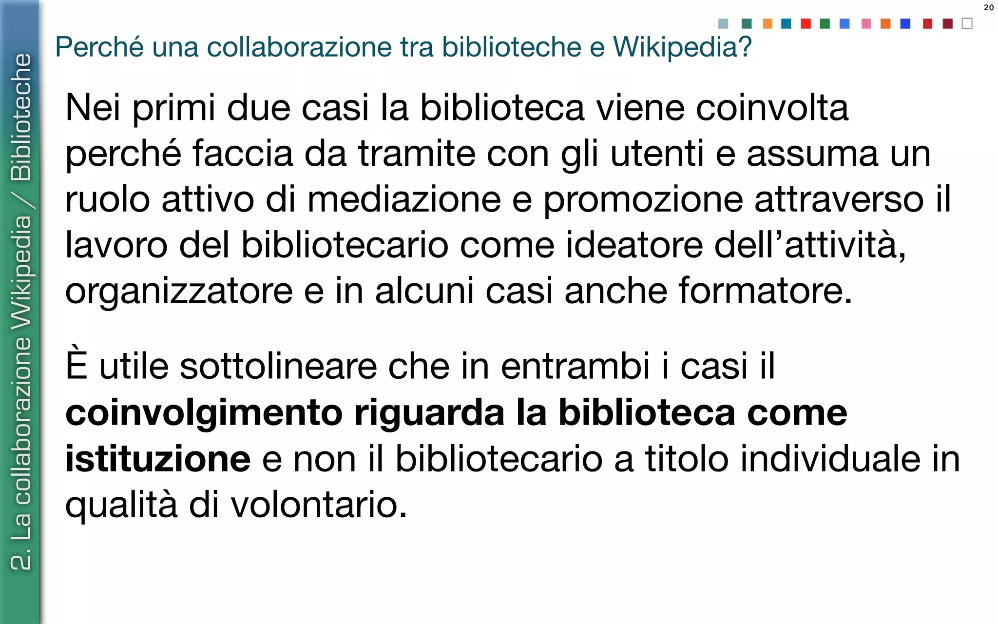 20
Perché una collaborazione tra biblioteche e Wikipedia?
Nei primi due casi la biblioteca viene coinvolta
perché faccia da tramite con gli utenti e assuma un
ruolo attivo di mediazione e promozione attraverso il
lavoro del bibliotecario come ideatore dell’attività,
organizzatore e in alcuni casi anche formatore.
È utile sottolineare che in entrambi i casi il
coinvolgimento riguarda la biblioteca come
istituzione e non il bibliotecario a titolo individuale in
qualità di volontario.
2.LacollaborazioneWikipedia/Biblioteche
 