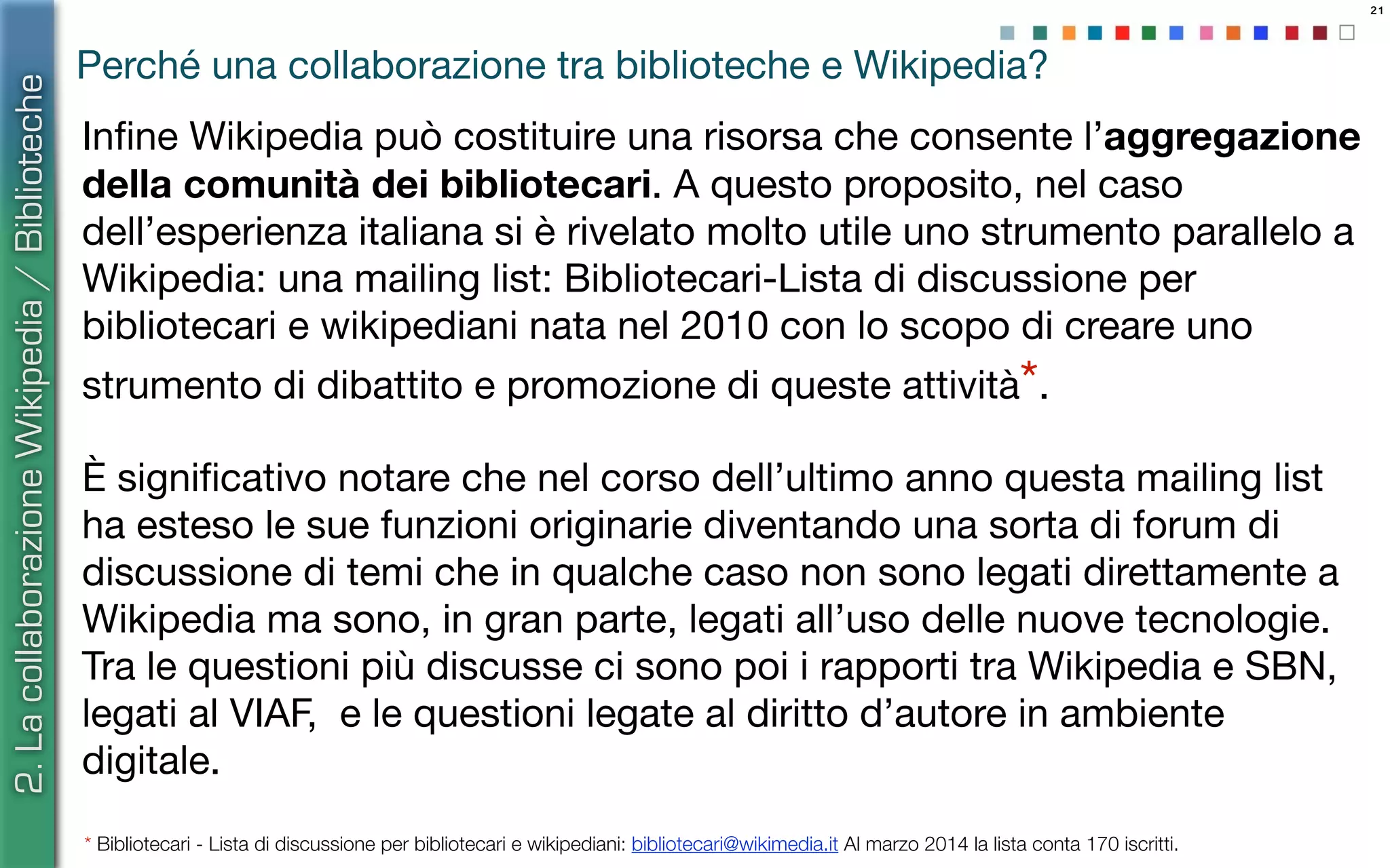 21
Perché una collaborazione tra biblioteche e Wikipedia?
Inﬁne Wikipedia può costituire una risorsa che consente l’aggregazione
della comunità dei bibliotecari. A questo proposito, nel caso
dell’esperienza italiana si è rivelato molto utile uno strumento parallelo a
Wikipedia: una mailing list: Bibliotecari-Lista di discussione per
bibliotecari e wikipediani nata nel 2010 con lo scopo di creare uno
strumento di dibattito e promozione di queste attività*.
È signiﬁcativo notare che nel corso dell’ultimo anno questa mailing list
ha esteso le sue funzioni originarie diventando una sorta di forum di
discussione di temi che in qualche caso non sono legati direttamente a
Wikipedia ma sono, in gran parte, legati all’uso delle nuove tecnologie.
Tra le questioni più discusse ci sono poi i rapporti tra Wikipedia e SBN,
legati al VIAF, e le questioni legate al diritto d’autore in ambiente
digitale.
* Bibliotecari - Lista di discussione per bibliotecari e wikipediani: bibliotecari@wikimedia.it Al marzo 2014 la lista conta 170 iscritti.
2.LacollaborazioneWikipedia/Biblioteche
 