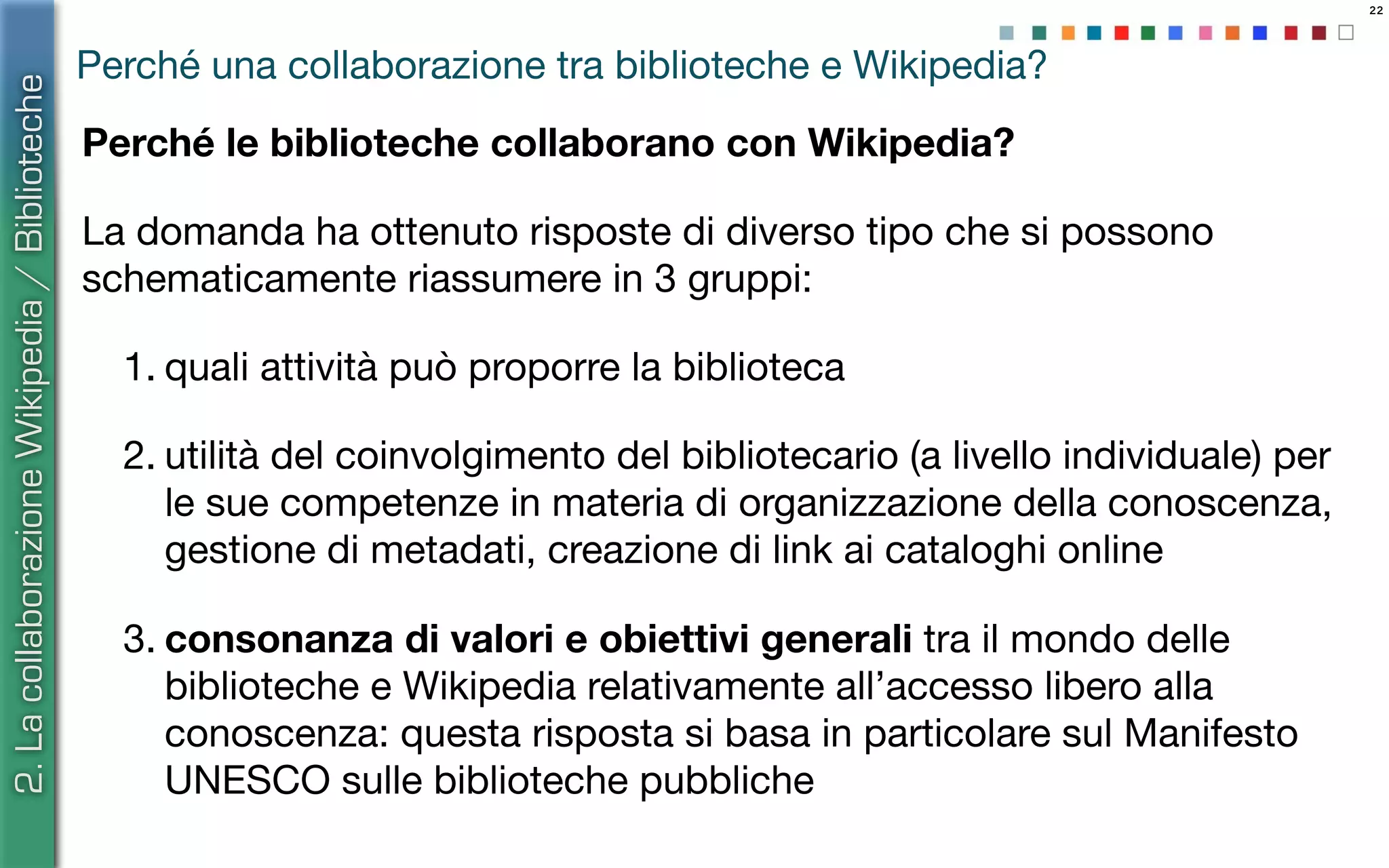 22
Perché una collaborazione tra biblioteche e Wikipedia?
Perché le biblioteche collaborano con Wikipedia?
La domanda ha ottenuto risposte di diverso tipo che si possono
schematicamente riassumere in 3 gruppi:
1. quali attività può proporre la biblioteca
2. utilità del coinvolgimento del bibliotecario (a livello individuale) per
le sue competenze in materia di organizzazione della conoscenza,
gestione di metadati, creazione di link ai cataloghi online
3. consonanza di valori e obiettivi generali tra il mondo delle
biblioteche e Wikipedia relativamente all’accesso libero alla
conoscenza: questa risposta si basa in particolare sul Manifesto
UNESCO sulle biblioteche pubbliche
2.LacollaborazioneWikipedia/Biblioteche
 