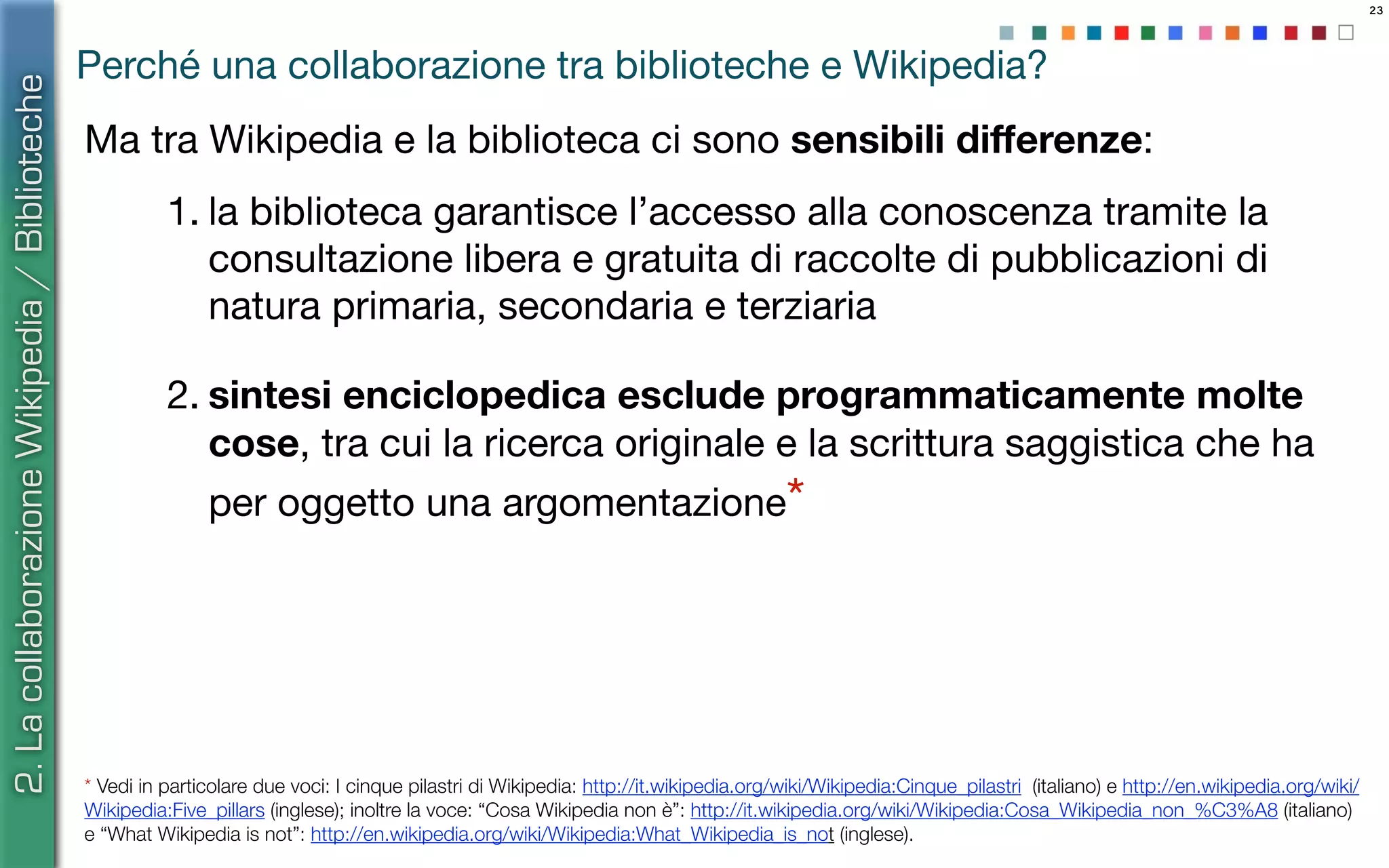 23
Perché una collaborazione tra biblioteche e Wikipedia?
Ma tra Wikipedia e la biblioteca ci sono sensibili diﬀerenze:
1. la biblioteca garantisce l’accesso alla conoscenza tramite la
consultazione libera e gratuita di raccolte di pubblicazioni di
natura primaria, secondaria e terziaria
2. sintesi enciclopedica esclude programmaticamente molte
cose, tra cui la ricerca originale e la scrittura saggistica che ha
per oggetto una argomentazione*
* Vedi in particolare due voci: I cinque pilastri di Wikipedia: http://it.wikipedia.org/wiki/Wikipedia:Cinque_pilastri (italiano) e http://en.wikipedia.org/wiki/
Wikipedia:Five_pillars (inglese); inoltre la voce: “Cosa Wikipedia non è”: http://it.wikipedia.org/wiki/Wikipedia:Cosa_Wikipedia_non_%C3%A8 (italiano)
e “What Wikipedia is not”: http://en.wikipedia.org/wiki/Wikipedia:What_Wikipedia_is_not (inglese).
2.LacollaborazioneWikipedia/Biblioteche
 