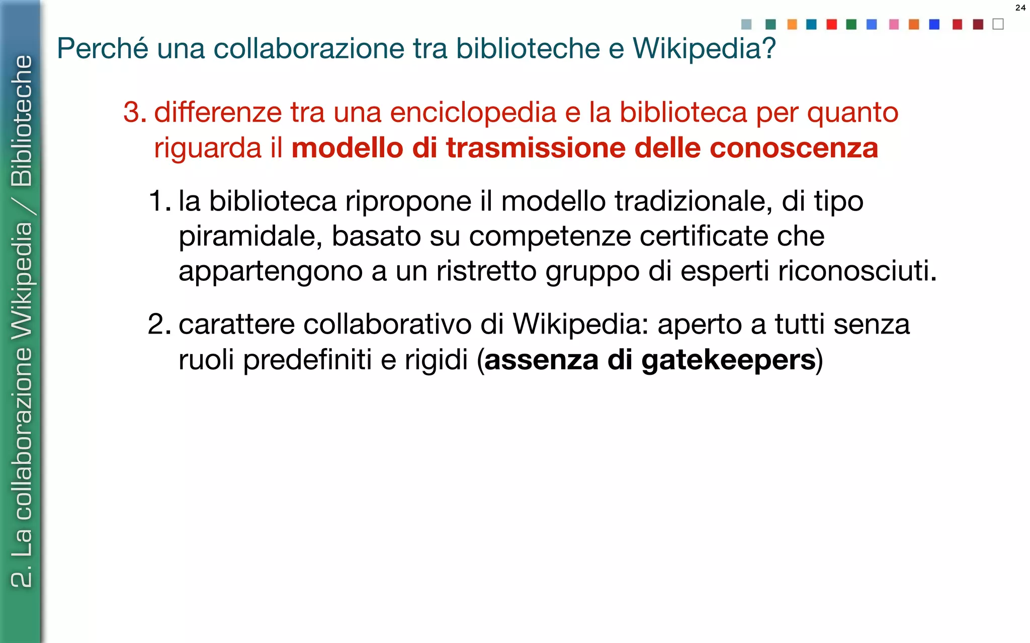 24
Perché una collaborazione tra biblioteche e Wikipedia?
3. diﬀerenze tra una enciclopedia e la biblioteca per quanto
riguarda il modello di trasmissione delle conoscenza
1. la biblioteca ripropone il modello tradizionale, di tipo
piramidale, basato su competenze certiﬁcate che
appartengono a un ristretto gruppo di esperti riconosciuti.
2. carattere collaborativo di Wikipedia: aperto a tutti senza
ruoli predeﬁniti e rigidi (assenza di gatekeepers)
2.LacollaborazioneWikipedia/Biblioteche
 