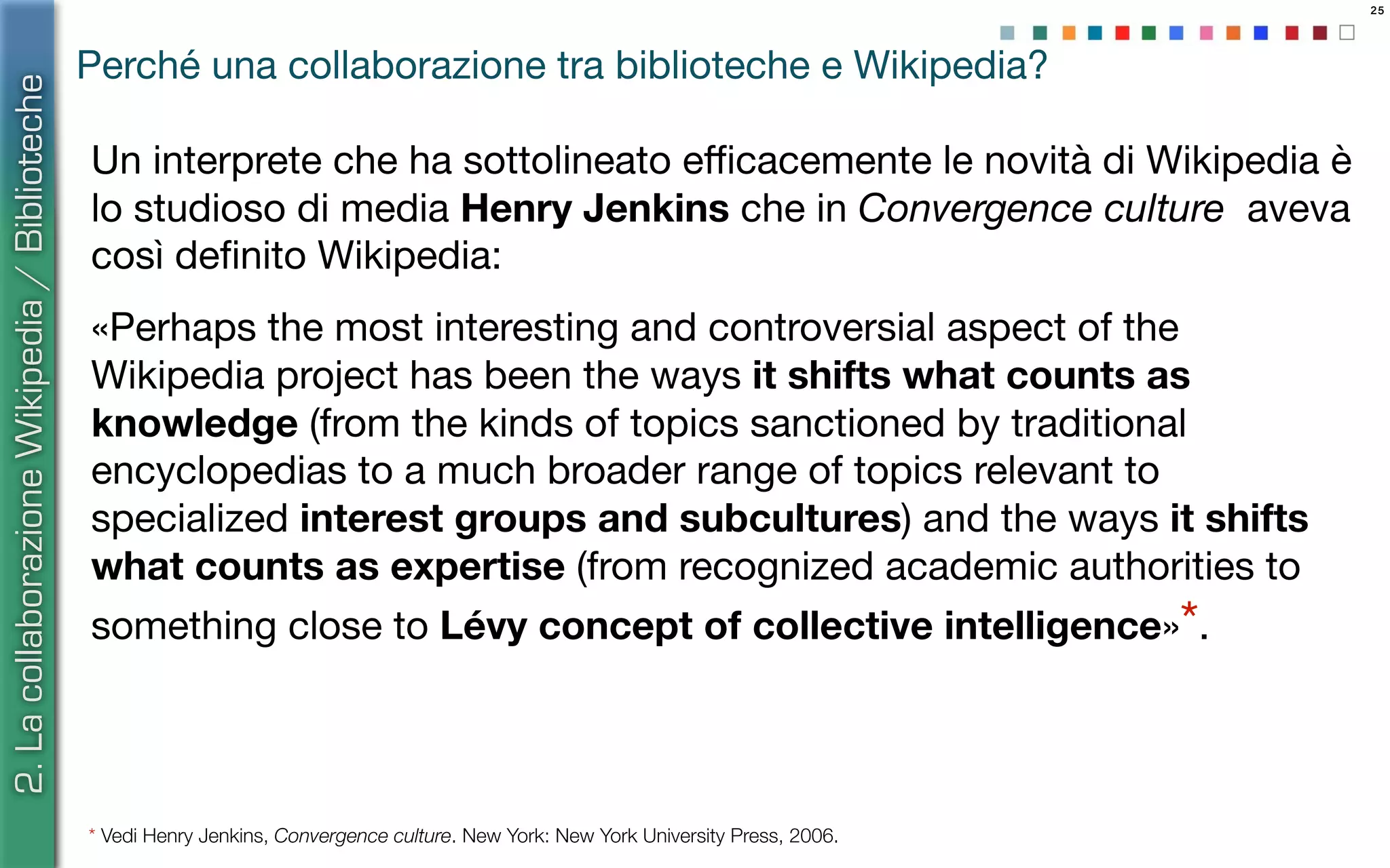 25
Un interprete che ha sottolineato eﬃcacemente le novità di Wikipedia è
lo studioso di media Henry Jenkins che in Convergence culture aveva
così deﬁnito Wikipedia:
«Perhaps the most interesting and controversial aspect of the
Wikipedia project has been the ways it shifts what counts as
knowledge (from the kinds of topics sanctioned by traditional
encyclopedias to a much broader range of topics relevant to
specialized interest groups and subcultures) and the ways it shifts
what counts as expertise (from recognized academic authorities to
something close to Lévy concept of collective intelligence»*.
* Vedi Henry Jenkins, Convergence culture. New York: New York University Press, 2006.
2.LacollaborazioneWikipedia/Biblioteche
Perché una collaborazione tra biblioteche e Wikipedia?
 